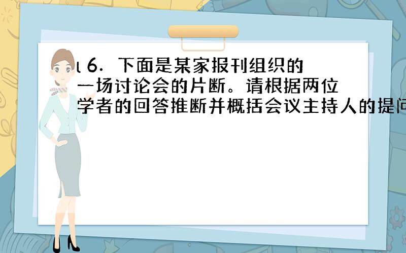 l 6．下面是某家报刊组织的一场讨论会的片断。请根据两位学者的回答推断并概括会议主持人的提问语。(不超过25个字)(4分