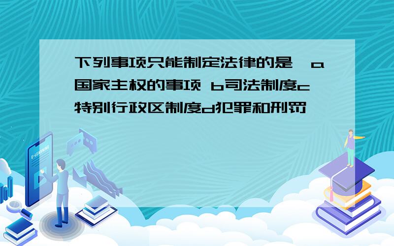 下列事项只能制定法律的是,a国家主权的事项 b司法制度c特别行政区制度d犯罪和刑罚