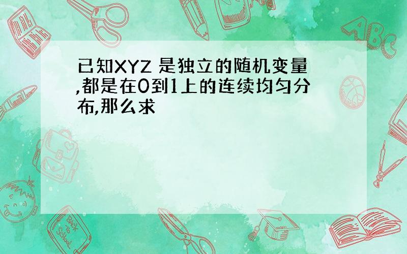 已知XYZ 是独立的随机变量,都是在0到1上的连续均匀分布,那么求