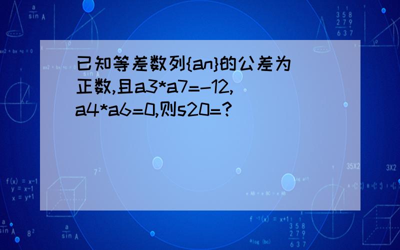 已知等差数列{an}的公差为正数,且a3*a7=-12,a4*a6=0,则s20=?