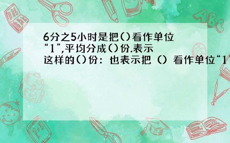 6分之5小时是把()看作单位“1”,平均分成()份.表示这样的()份：也表示把（）看作单位“1”,平均分成（）