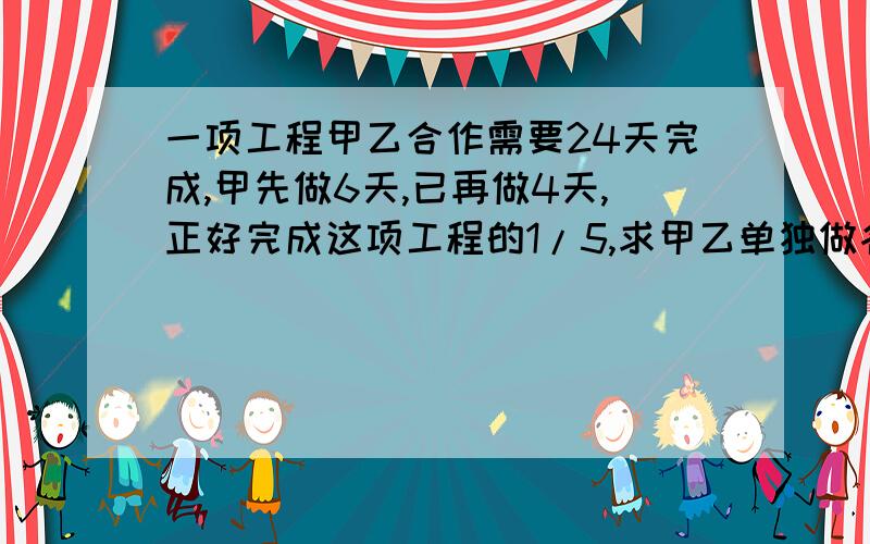 一项工程甲乙合作需要24天完成,甲先做6天,已再做4天,正好完成这项工程的1/5,求甲乙单独做各需要多少天?