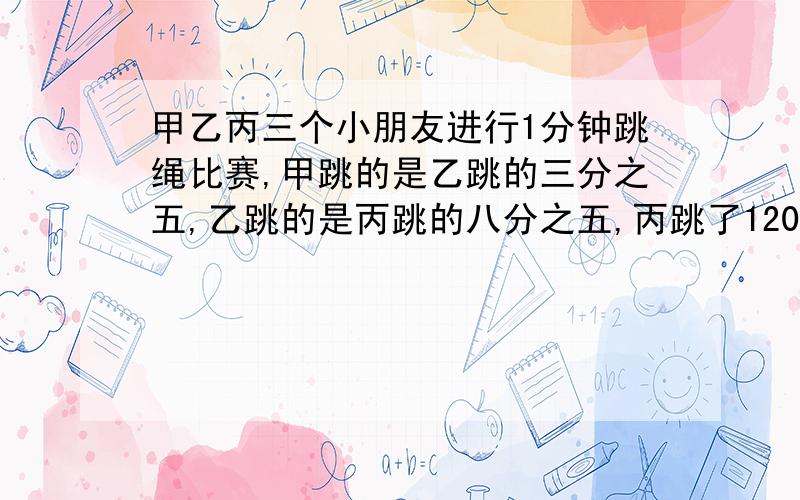 甲乙丙三个小朋友进行1分钟跳绳比赛,甲跳的是乙跳的三分之五,乙跳的是丙跳的八分之五,丙跳了120个