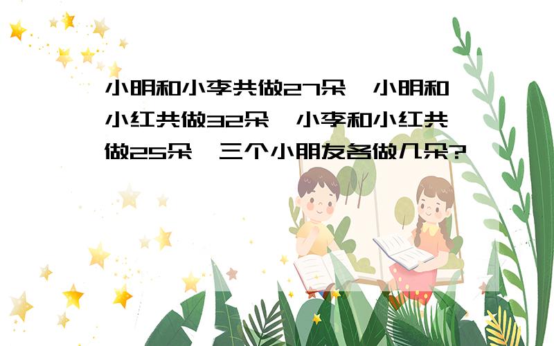 小明和小李共做27朵,小明和小红共做32朵,小李和小红共做25朵,三个小朋友各做几朵?