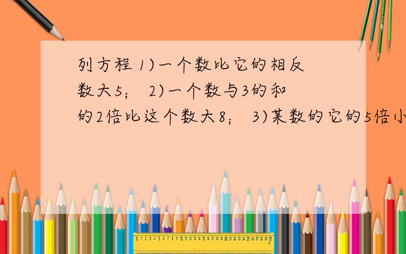 列方程 1)一个数比它的相反数大5； 2)一个数与3的和的2倍比这个数大8； 3)某数的它的5倍小2;