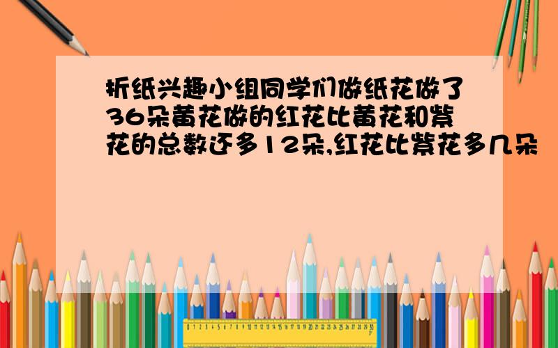 折纸兴趣小组同学们做纸花做了36朵黄花做的红花比黄花和紫花的总数还多12朵,红花比紫花多几朵