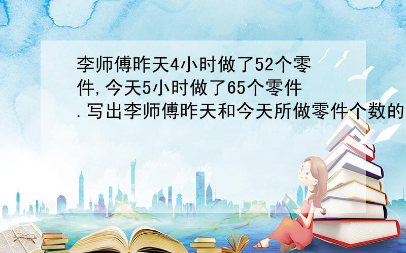 李师傅昨天4小时做了52个零件,今天5小时做了65个零件.写出李师傅昨天和今天所做零件个数的比和所用时间的比.这两个比组