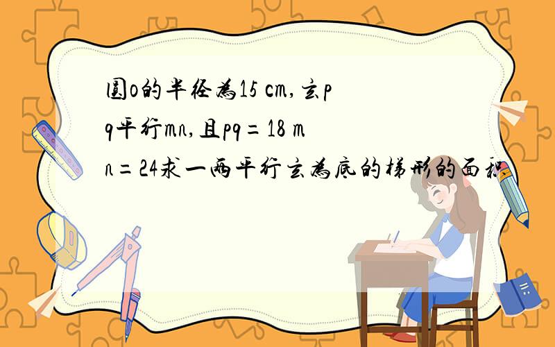 圆o的半径为15 cm,玄pq平行mn,且pq=18 mn=24求一两平行玄为底的梯形的面积