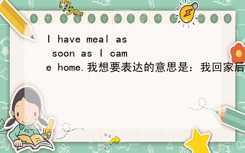 I have meal as soon as I came home.我想要表达的意思是：我回家后,立刻吃饭.have