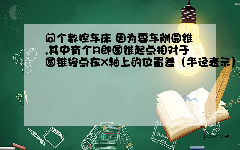 问个数控车床 因为要车削圆锥,其中有个R即圆锥起点相对于圆锥终点在X轴上的位置差（半径表示）,但加工时因为不是 Z0起刀