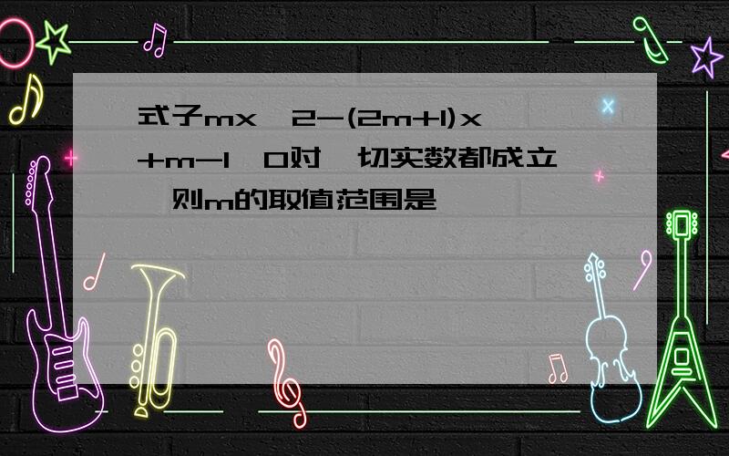 式子mx^2-(2m+1)x+m-1≥0对一切实数都成立,则m的取值范围是——