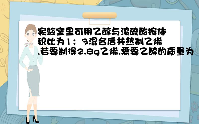 实验室里可用乙醇与浓硫酸按体积比为1：3混合后共热制乙烯,若要制得2.8g乙烯,需要乙醇的质量为