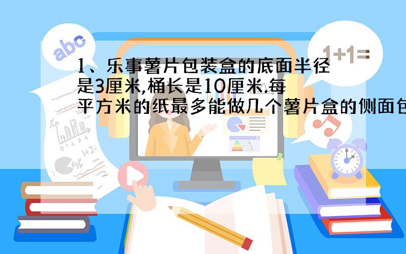 1、乐事薯片包装盒的底面半径是3厘米,桶长是10厘米.每平方米的纸最多能做几个薯片盒的侧面包装纸?