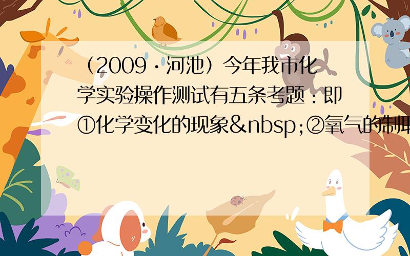 （2009•河池）今年我市化学实验操作测试有五条考题：即①化学变化的现象 ②氧气的制取、收集和验满 