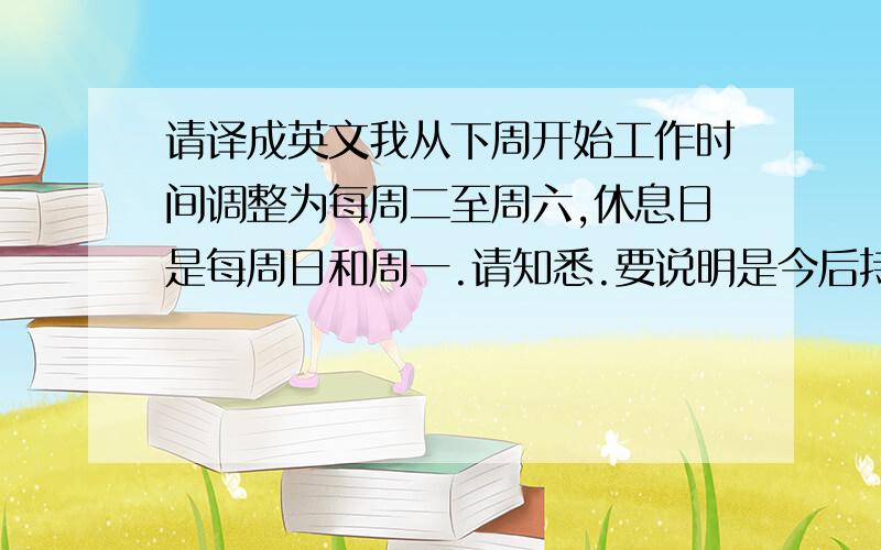 请译成英文我从下周开始工作时间调整为每周二至周六,休息日是每周日和周一.请知悉.要说明是今后持续这种调整状态，就是从下周