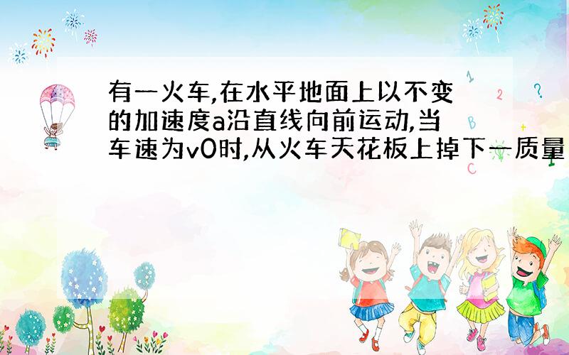 有一火车,在水平地面上以不变的加速度a沿直线向前运动,当车速为v0时,从火车天花板上掉下一质量为m的螺帽,