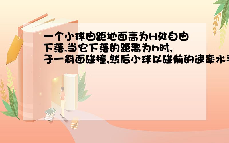 一个小球由距地面高为H处自由下落,当它下落的距离为h时,于一斜面碰撞,然后小球以碰前的速率水平抛出.要使小球的水平位移最