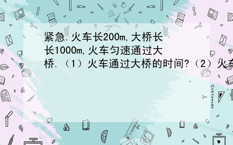 紧急.火车长200m,大桥长长1000m,火车匀速通过大桥.（1）火车通过大桥的时间?（2）火车完在大桥的时...