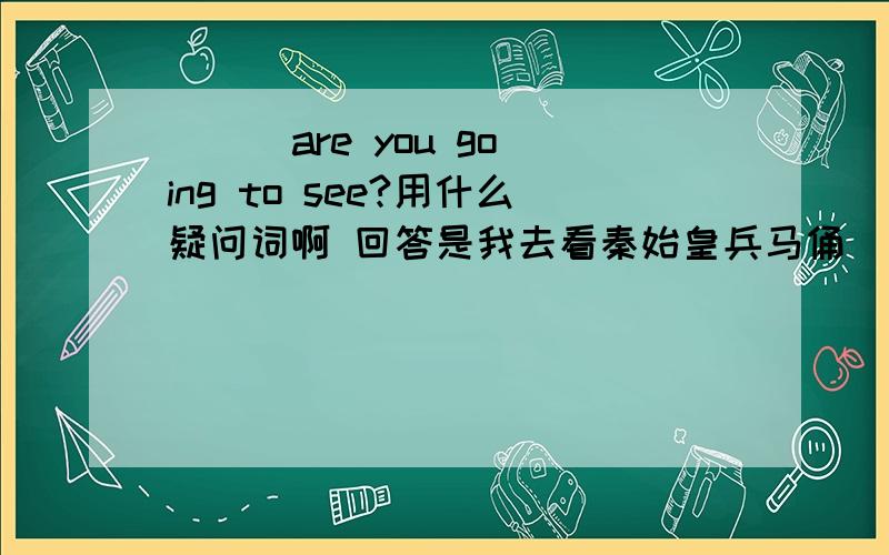 （ ） are you going to see?用什么疑问词啊 回答是我去看秦始皇兵马俑