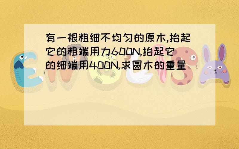 有一根粗细不均匀的原木,抬起它的粗端用力600N,抬起它的细端用400N,求圆木的重量