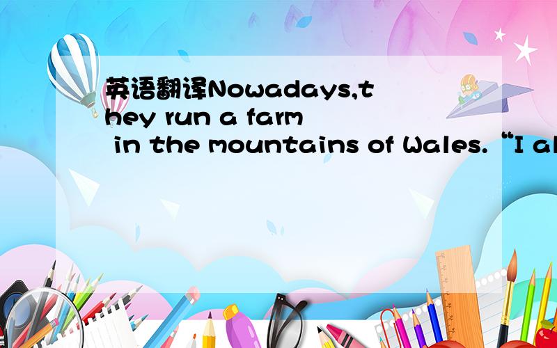 英语翻译Nowadays,they run a farm in the mountains of Wales.“I al