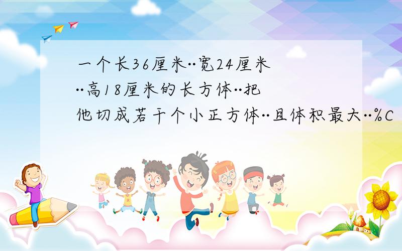 一个长36厘米··宽24厘米··高18厘米的长方体··把他切成若干个小正方体··且体积最大··%C