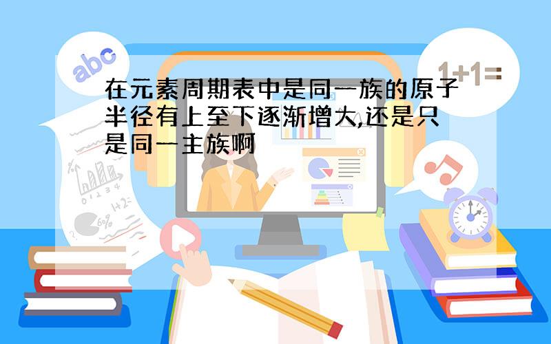 在元素周期表中是同一族的原子半径有上至下逐渐增大,还是只是同一主族啊