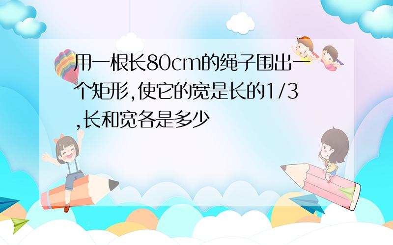 用一根长80cm的绳子围出一个矩形,使它的宽是长的1/3,长和宽各是多少