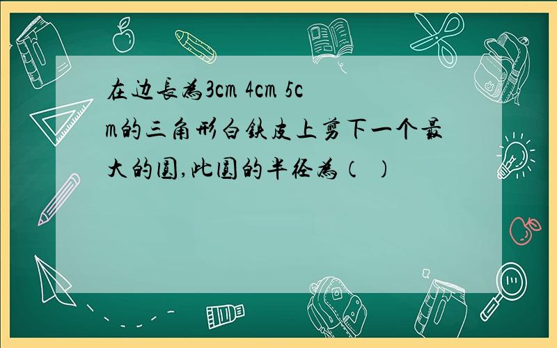 在边长为3cm 4cm 5cm的三角形白铁皮上剪下一个最大的圆,此圆的半径为（ ）