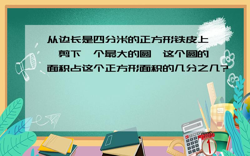 从边长是四分米的正方形铁皮上,剪下一个最大的圆,这个圆的面积占这个正方形面积的几分之几?