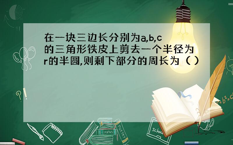 在一块三边长分别为a,b,c的三角形铁皮上剪去一个半径为r的半圆,则剩下部分的周长为（ ）