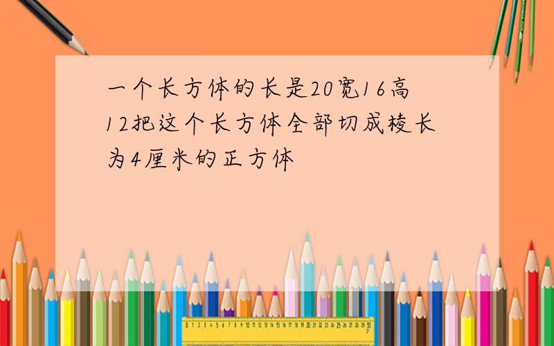 一个长方体的长是20宽16高12把这个长方体全部切成棱长为4厘米的正方体