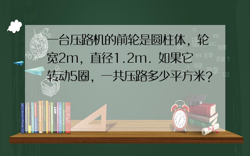 一台压路机的前轮是圆柱体，轮宽2m，直径1.2m．如果它转动5圈，一共压路多少平方米？