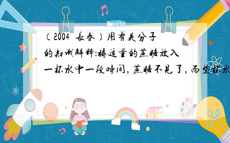 （2004•长春）用有关分子的知识解释：将适量的蔗糖放入一杯水中一段时间，蔗糖不见了，而整杯水都变甜了．