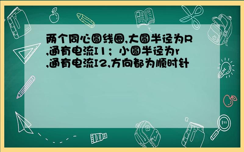 两个同心圆线圈,大圆半径为R,通有电流I1；小圆半径为r,通有电流I2,方向都为顺时针