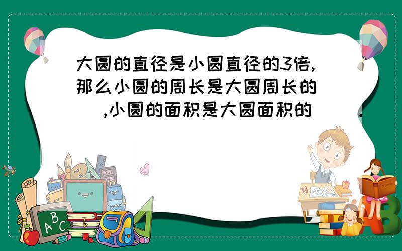 大圆的直径是小圆直径的3倍,那么小圆的周长是大圆周长的（ ),小圆的面积是大圆面积的（ ）.