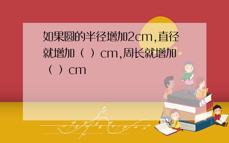 如果圆的半径增加2cm,直径就增加（ ）cm,周长就增加（ ）cm