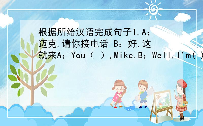 根据所给汉语完成句子1.A：迈克,请你接电话 B：好,这就来A：You（ ）,Mike.B：Well,I'm( )2.这