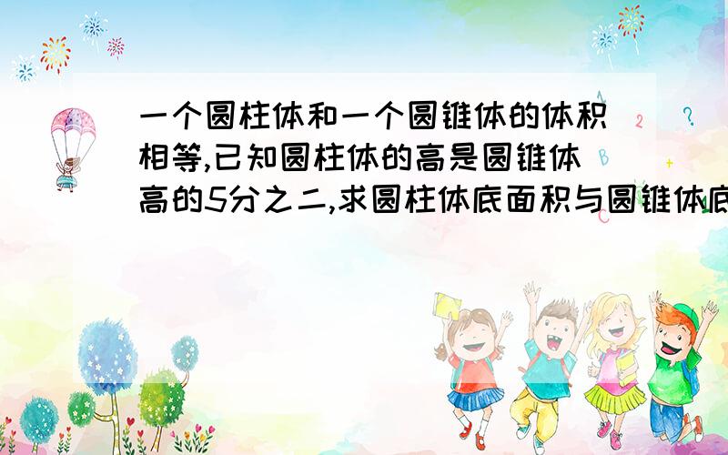 一个圆柱体和一个圆锥体的体积相等,已知圆柱体的高是圆锥体高的5分之二,求圆柱体底面积与圆锥体底面积比