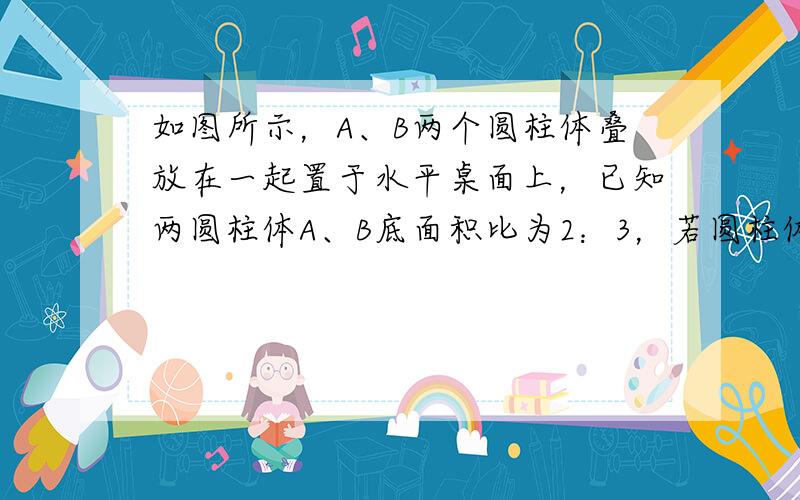 如图所示，A、B两个圆柱体叠放在一起置于水平桌面上，已知两圆柱体A、B底面积比为2：3，若圆柱体A对圆柱体B的压强与圆柱