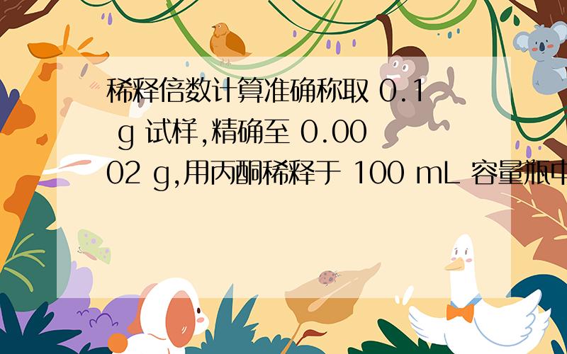 稀释倍数计算准确称取 0.1 g 试样,精确至 0.0002 g,用丙酮稀释于 100 mL 容量瓶中,再精确吸取稀溶液