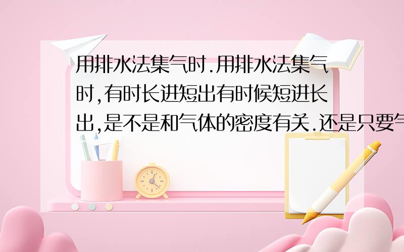 用排水法集气时.用排水法集气时,有时长进短出有时候短进长出,是不是和气体的密度有关.还是只要气体不溶都短进长出.具体是什