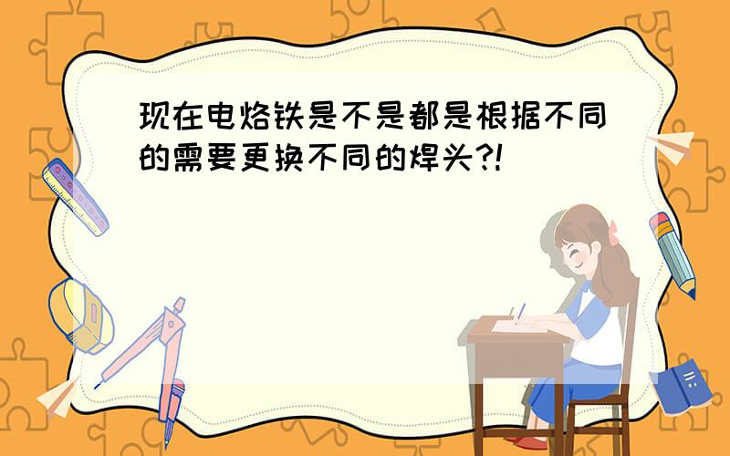 现在电烙铁是不是都是根据不同的需要更换不同的焊头?!