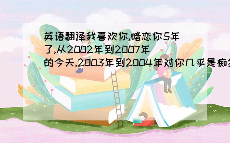 英语翻译我喜欢你,暗恋你5年了,从2002年到2007年的今天,2003年到2004年对你几乎是痴狂的程度.对你的思念是