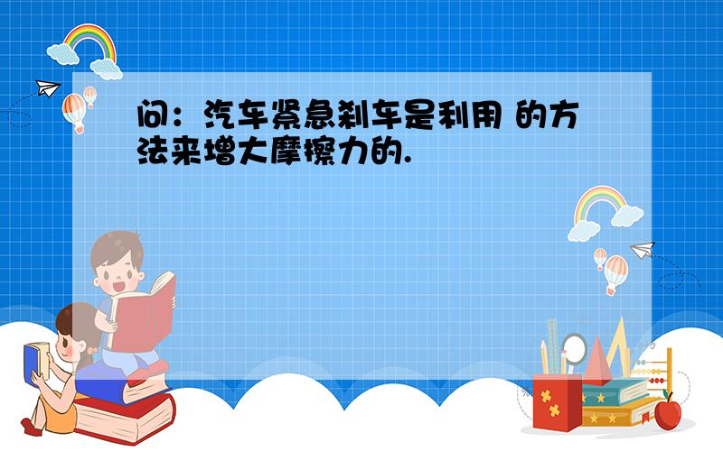 问：汽车紧急刹车是利用 的方法来增大摩擦力的.