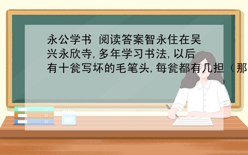 永公学书 阅读答案智永住在吴兴永欣寺,多年学习书法,以后有十瓮写坏的毛笔头,每瓮都有几担（那么重）.来求取墨迹并请写匾额