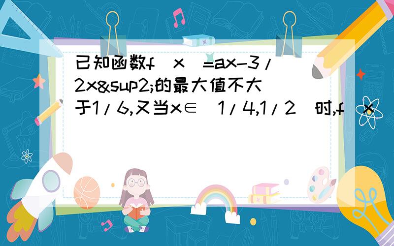 已知函数f（x）=ax-3/2x²的最大值不大于1/6,又当x∈[1/4,1/2]时,f（x）≥8,求a的值