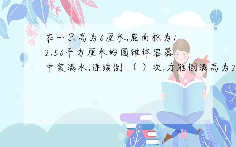 在一只高为6厘米,底面积为12.56平方厘米的圆锥体容器中装满水,连续倒 （ ）次,才能倒满高为20厘米,底