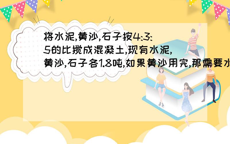 将水泥,黄沙,石子按4:3:5的比搅成混凝土,现有水泥,黄沙,石子各1.8吨,如果黄沙用完,那需要水泥石子多少吨