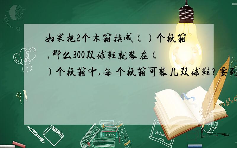 如果把2个木箱换成（）个纸箱 ,那么300双球鞋就装在（）个纸箱中,每 个纸箱可装几双球鞋?要列式